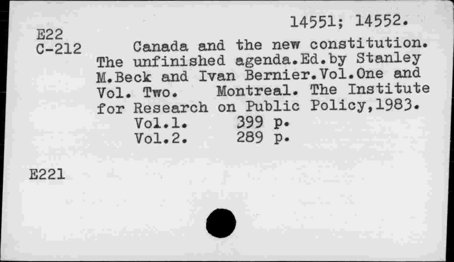 ﻿E22
C-212
14551; 14552.
Canada and the new constitution. The unfinished agenda.Ed.by Stanley M.Beck and Ivan Bernier.Vol.One and Vol. Two. Montreal. The Institute for Research on Public Policy,1983«
Vol.l.	399 p.
Vol.2.	289 p.
E221